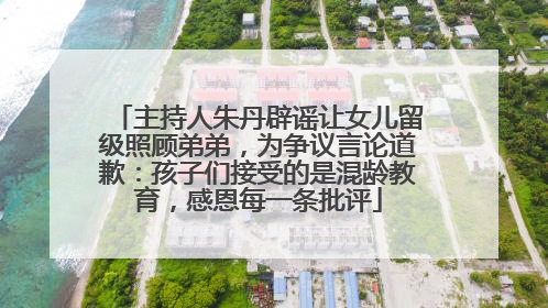 主持人朱丹辟谣让女儿留级照顾弟弟，为争议言论道歉：孩子们接受的是混龄教育，感恩每一条批评