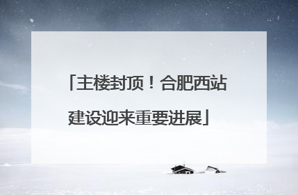主楼封顶！合肥西站建设迎来重要进展