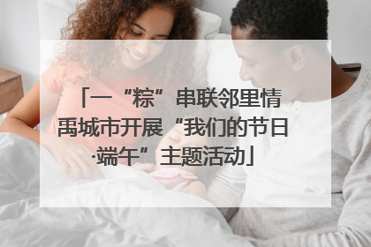一“粽”串联邻里情 禹城市开展“我们的节日·端午”主题活动