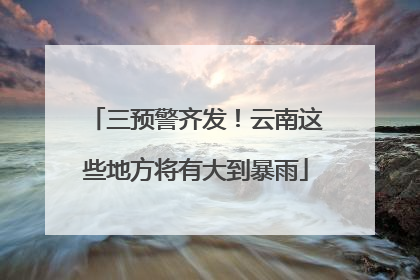 三预警齐发！云南这些地方将有大到暴雨
