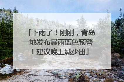 下雨了！刚刚，青岛一地发布暴雨蓝色预警！建议晚上减少出