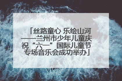 丝路童心 乐绘山河——兰州市少年儿童庆祝“六一”国际儿童节专场音乐会成功举办