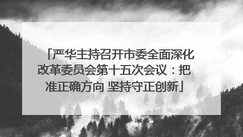 严华主持召开市委全面深化改革委员会第十五次会议：把准正确方向 坚持守正创新