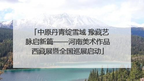 中原丹青绽雪域 豫藏艺脉启新篇——河南美术作品西藏展暨全国巡展启动