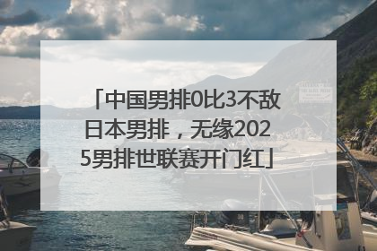 中国男排0比3不敌日本男排，无缘2025男排世联赛开门红