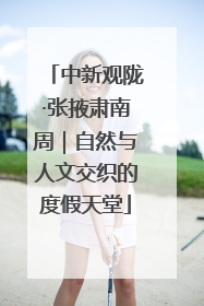 中新观陇·张掖肃南周｜自然与人文交织的度假天堂