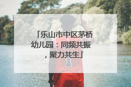 乐山市中区茅桥幼儿园：同频共振，聚力共生