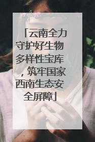 云南全力守护好生物多样性宝库，筑牢国家西南生态安全屏障