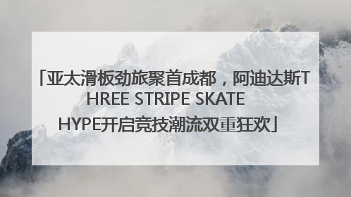 亚太滑板劲旅聚首成都，阿迪达斯THREE STRIPE SKATE HYPE开启竞技潮流双重狂欢