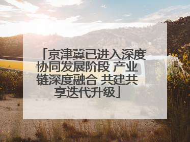 京津冀已进入深度协同发展阶段 产业链深度融合 共建共享迭代升级