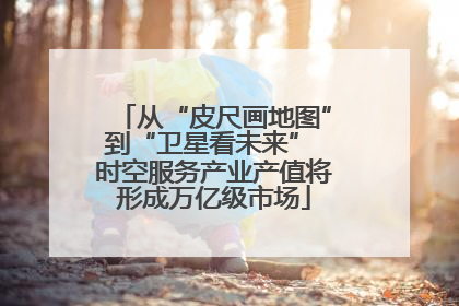 从“皮尺画地图”到“卫星看未来” 时空服务产业产值将形成万亿级市场