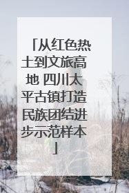 从红色热土到文旅高地 四川太平古镇打造民族团结进步示范样本