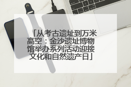 从考古遗址到万米高空：金沙遗址博物馆举办系列活动迎接文化和自然遗产日