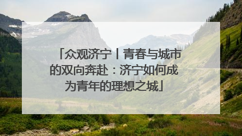 众观济宁丨青春与城市的双向奔赴：济宁如何成为青年的理想之城
