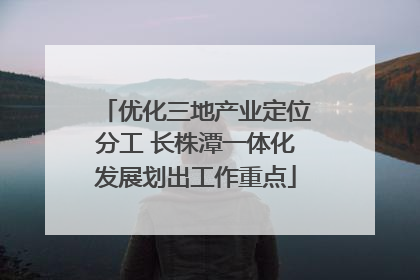 优化三地产业定位分工 长株潭一体化发展划出工作重点