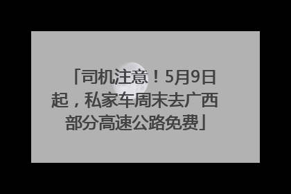 司机注意！5月9日起，私家车周末去广西部分高速公路免费