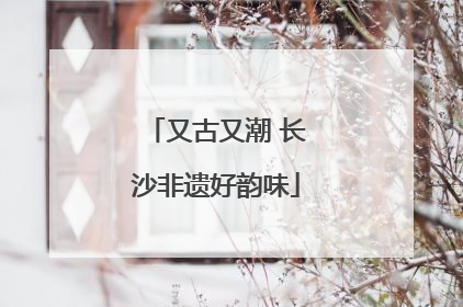 又古又潮 长沙非遗好韵味