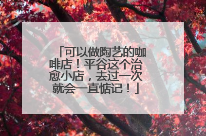 可以做陶艺的咖啡店！平谷这个治愈小店，去过一次就会一直惦记！