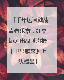 千年运河激荡青春乐章，红果短剧出品《舟楫千里号歌来》上线播出
