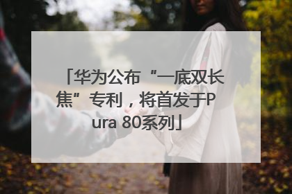 华为公布“一底双长焦”专利，将首发于Pura 80系列
