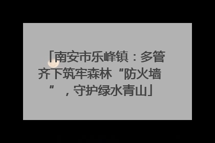 南安市乐峰镇：多管齐下筑牢森林“防火墙”，守护绿水青山