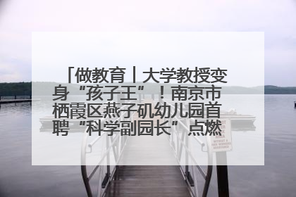 做教育︱大学教授变身“孩子王”！南京市栖霞区燕子矶幼儿园首聘“科学副园长”点燃萌娃科学梦