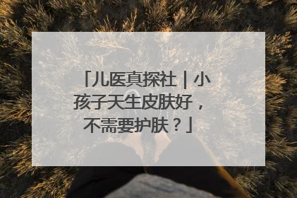 儿医真探社｜小孩子天生皮肤好，不需要护肤？