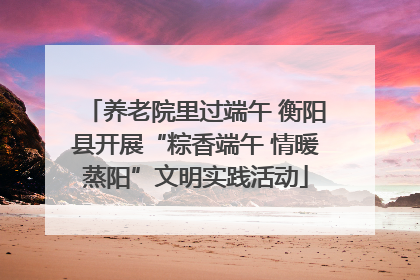 养老院里过端午 衡阳县开展“粽香端午 情暖蒸阳”文明实践活动