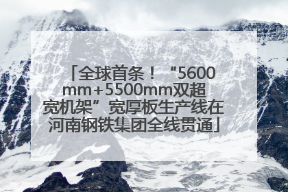 全球首条！“5600mm+5500mm双超宽机架”宽厚板生产线在河南钢铁集团全线贯通
