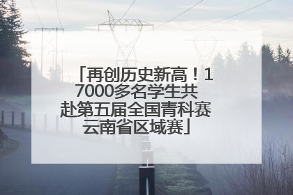再创历史新高！17000多名学生共赴第五届全国青科赛云南省区域赛