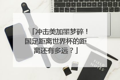 冲击美加墨梦碎！国足距离世界杯的距离还有多远？