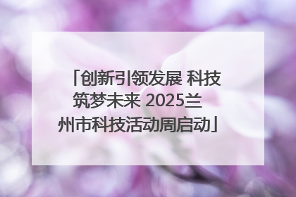 创新引领发展 科技筑梦未来 2025兰州市科技活动周启动