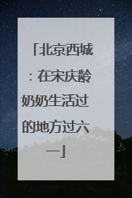 北京西城：在宋庆龄奶奶生活过的地方过六一