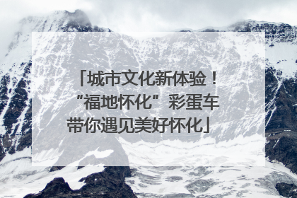 城市文化新体验！“福地怀化”彩蛋车带你遇见美好怀化