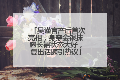 吴谨言产后首次亮相，身穿金银抹胸长裙状态大好，复出话题引热议