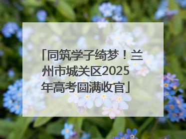 同筑学子绮梦！兰州市城关区2025年高考圆满收官