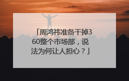 周鸿祎准备干掉360整个市场部，说法为何让人担心？