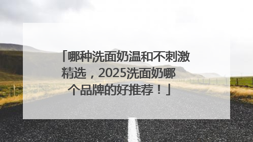 哪种洗面奶温和不刺激精选，2025洗面奶哪个品牌的好推荐！