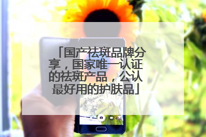 国产祛斑品牌分享，国家唯一认证的祛斑产品，公认最好用的护肤品