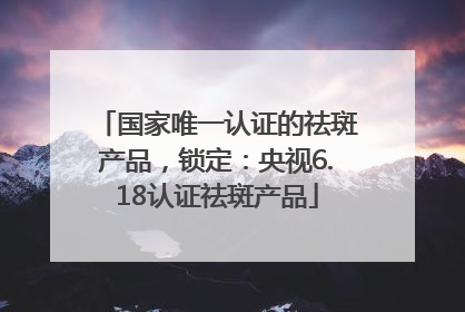 国家唯一认证的祛斑产品，锁定：央视6.18认证祛斑产品