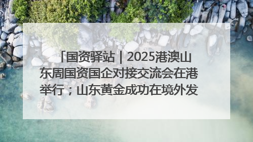 国资驿站｜2025港澳山东周国资国企对接交流会在港举行；山东黄金成功在境外发行3亿美元绿色债券