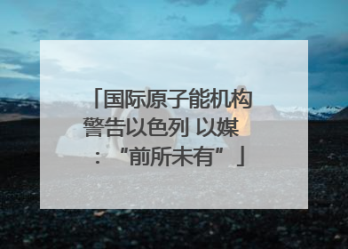 国际原子能机构警告以色列 以媒：“前所未有”
