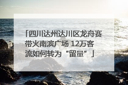 四川达州达川区龙舟赛带火南滨广场 12万客流如何转为“留量”