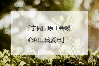 宁夏固原工会暖心包里藏爱意