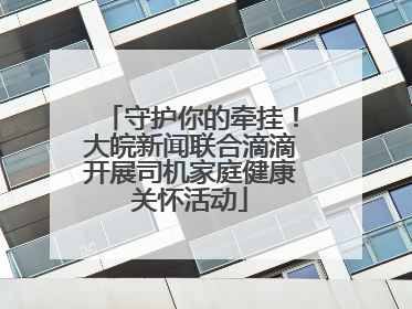 守护你的牵挂！大皖新闻联合滴滴开展司机家庭健康关怀活动