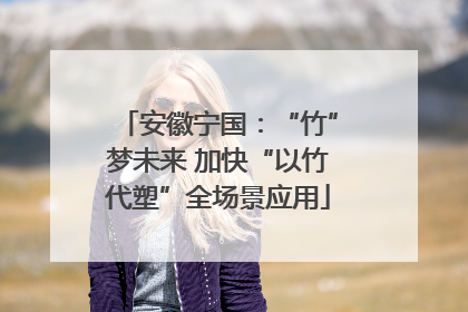 安徽宁国：“竹”梦未来 加快“以竹代塑”全场景应用