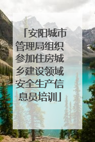 安阳城市管理局组织参加住房城乡建设领域安全生产信息员培训