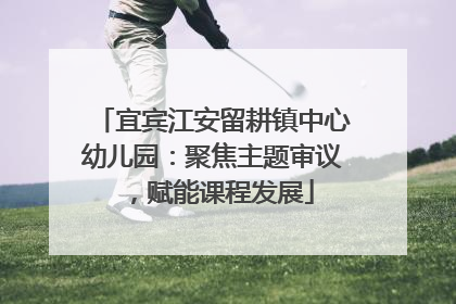 宜宾江安留耕镇中心幼儿园：聚焦主题审议，赋能课程发展
