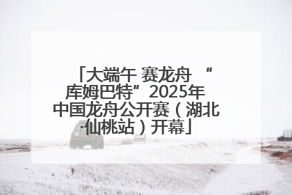大端午 赛龙舟 “库姆巴特”2025年中国龙舟公开赛（湖北·仙桃站）开幕