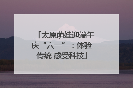 太原萌娃迎端午庆“六一”：体验传统 感受科技